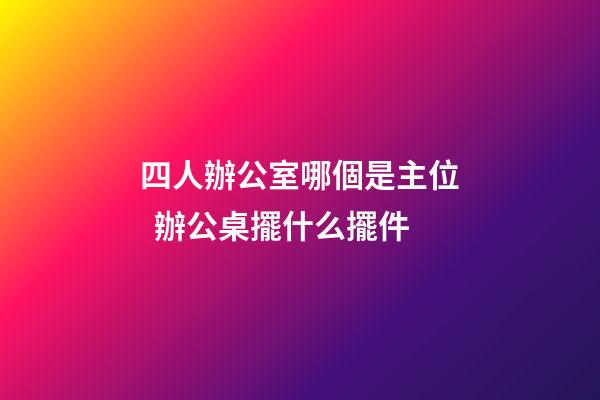 四人辦公室哪個是主位  辦公桌擺什么擺件